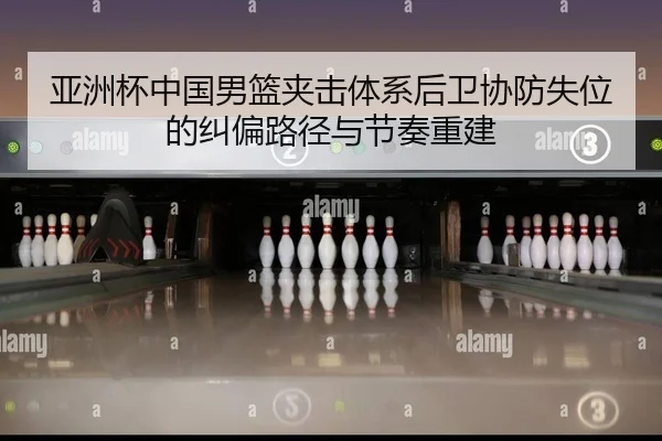 亚洲杯中国男篮夹击体系后卫协防失位的纠偏路径与节奏重建