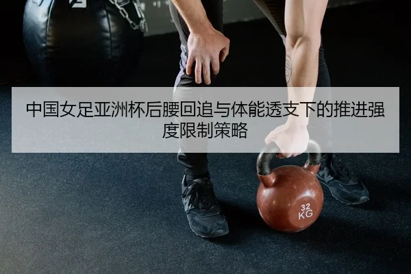 中国女足亚洲杯后腰回追与体能透支下的推进强度限制策略